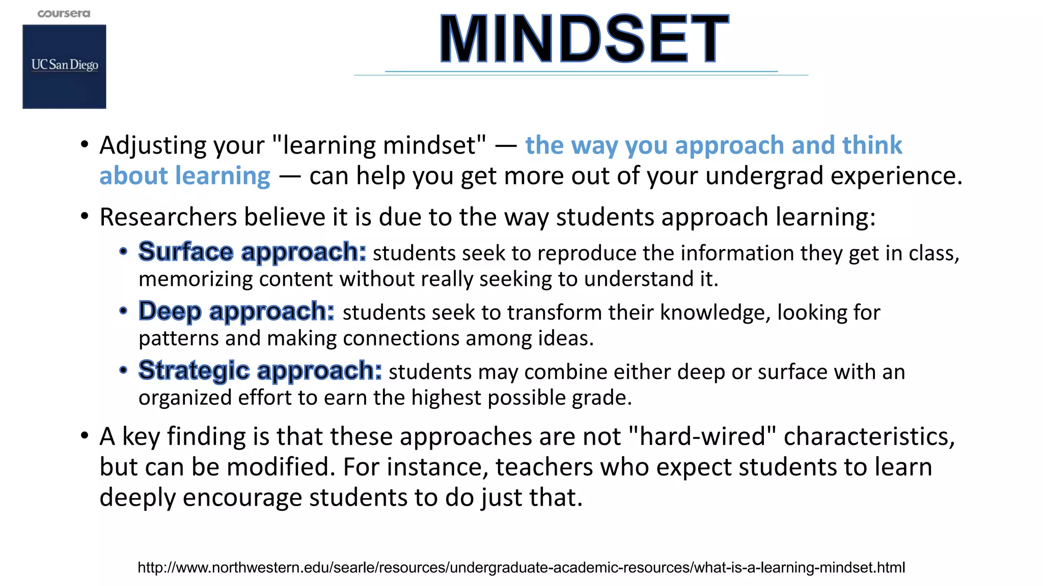 • Adjusting your "learning mindset" — the way you approach and think
about learning — can help you get more out of your undergrad experience.
• Researchers believe it is due to the way students approach learning:
students seek to reproduce the information they get in class,
memorizing content without really seeking to understand it.
students seek to transform their knowledge, looking for
patterns and making connections among ideas.
students may combine either deep or surface with an
organized effort to earn the highest possible grade.
• A key finding is that these approaches are not "hard-wired" characteristics,
but can be modified. For instance, teachers who expect students to learn
deeply encourage students to do just that.
http://www.northwestern.edu/searle/resources/undergraduate-academic-resources/what-is-a-learning-mindset.html
 