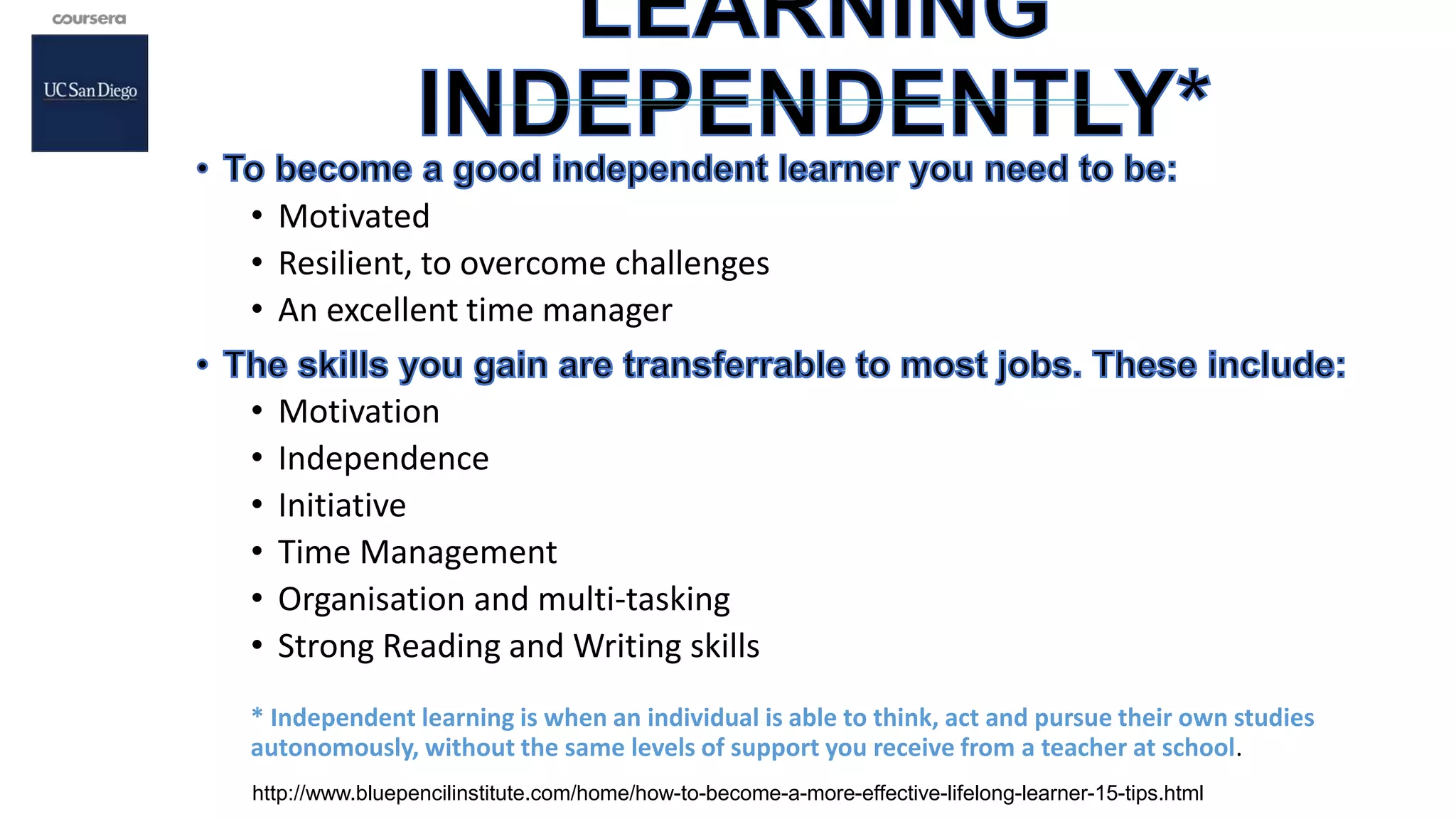 • Motivated
• Resilient, to overcome challenges
• An excellent time manager
• Motivation
• Independence
• Initiative
• Time Management
• Organisation and multi-tasking
• Strong Reading and Writing skills
* Independent learning is when an individual is able to think, act and pursue their own studies
autonomously, without the same levels of support you receive from a teacher at school.
http://www.bluepencilinstitute.com/home/how-to-become-a-more-effective-lifelong-learner-15-tips.html
 