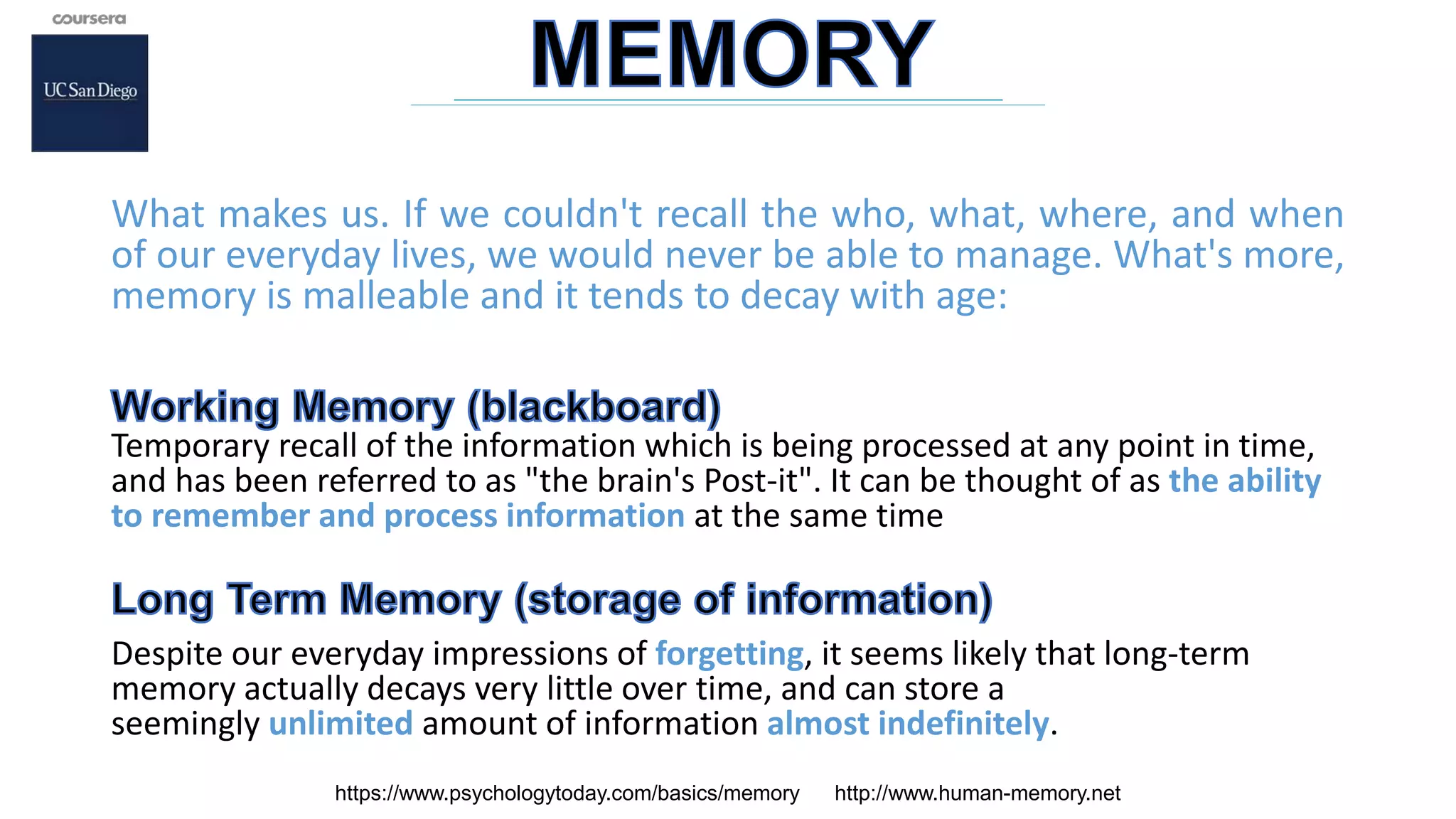 What makes us. If we couldn't recall the who, what, where, and when
of our everyday lives, we would never be able to manage. What's more,
memory is malleable and it tends to decay with age:
Temporary recall of the information which is being processed at any point in time,
and has been referred to as "the brain's Post-it". It can be thought of as the ability
to remember and process information at the same time
Despite our everyday impressions of forgetting, it seems likely that long-term
memory actually decays very little over time, and can store a
seemingly unlimited amount of information almost indefinitely.
https://www.psychologytoday.com/basics/memory http://www.human-memory.net
 