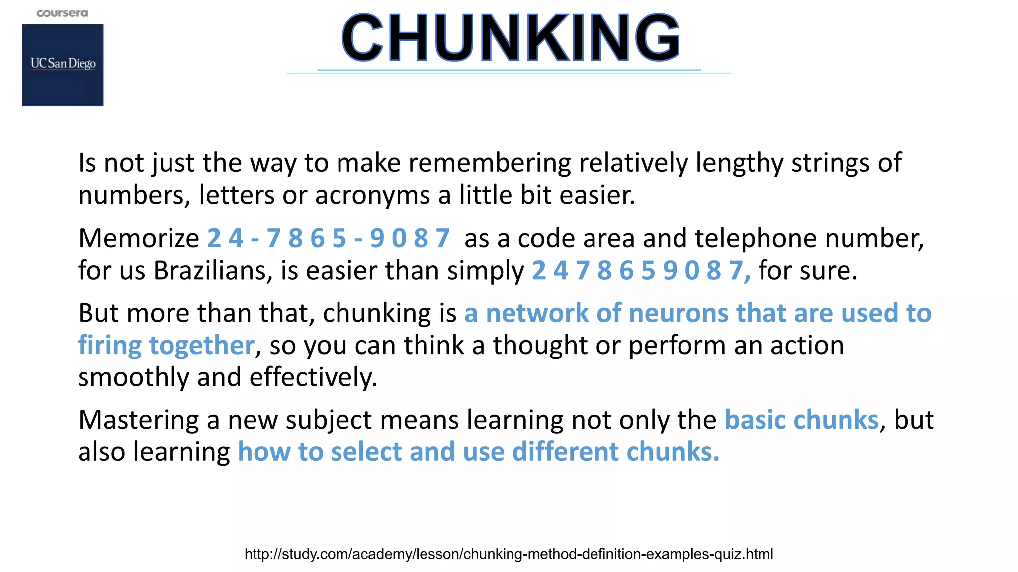 Is not just the way to make remembering relatively lengthy strings of
numbers, letters or acronyms a little bit easier.
Memorize 2 4 - 7 8 6 5 - 9 0 8 7 as a code area and telephone number,
for us Brazilians, is easier than simply 2 4 7 8 6 5 9 0 8 7, for sure.
But more than that, chunking is a network of neurons that are used to
firing together, so you can think a thought or perform an action
smoothly and effectively.
Mastering a new subject means learning not only the basic chunks, but
also learning how to select and use different chunks.
http://study.com/academy/lesson/chunking-method-definition-examples-quiz.html
 