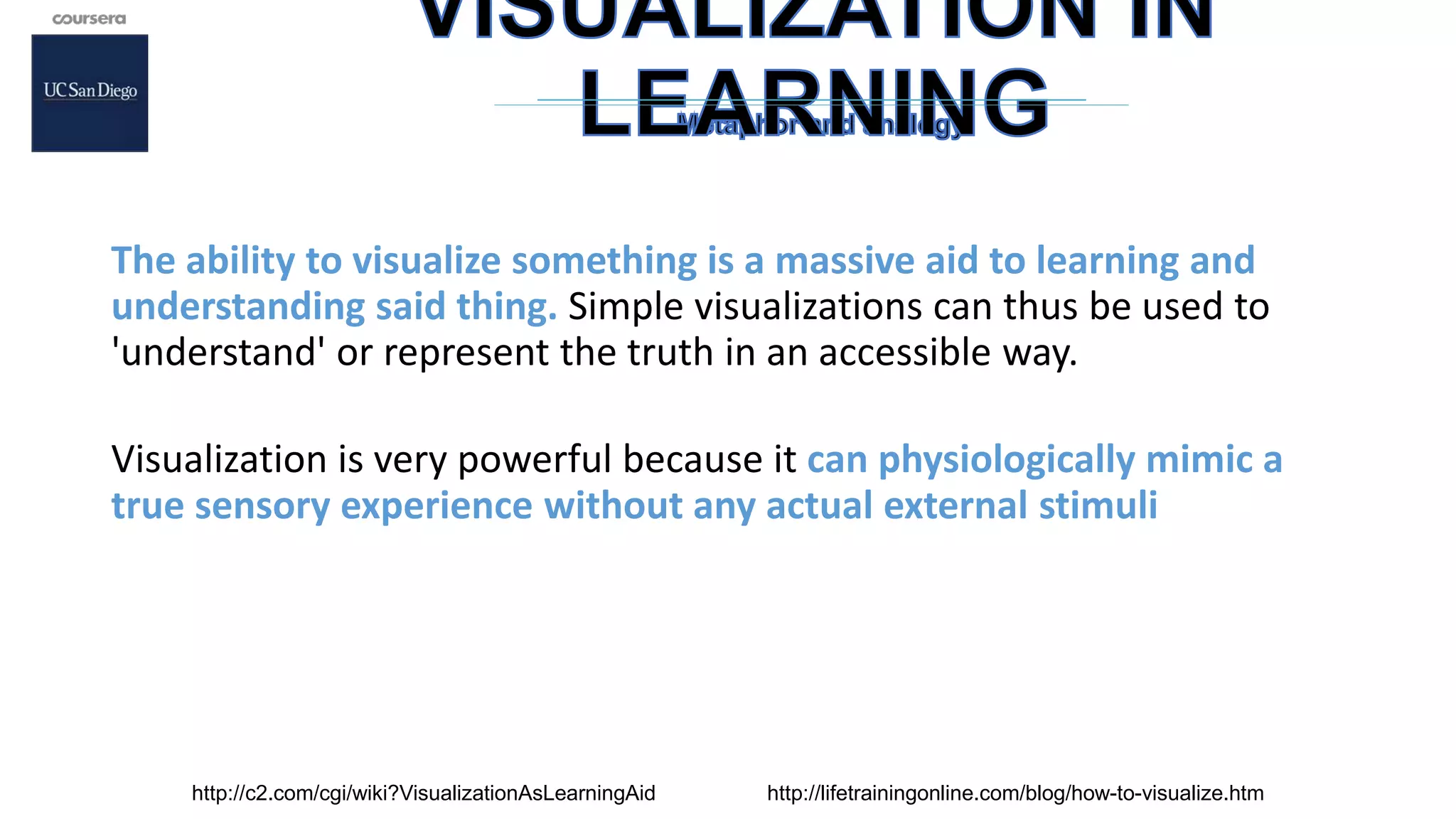 The ability to visualize something is a massive aid to learning and
understanding said thing. Simple visualizations can thus be used to
'understand' or represent the truth in an accessible way.
Visualization is very powerful because it can physiologically mimic a
true sensory experience without any actual external stimuli
http://c2.com/cgi/wiki?VisualizationAsLearningAid http://lifetrainingonline.com/blog/how-to-visualize.htm
 