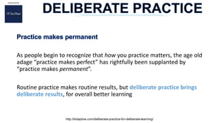 As people begin to recognize that how you practice matters, the age old
adage “practice makes perfect” has rightfully been supplanted by
“practice makes permanent”.
Routine practice makes routine results, but deliberate practice brings
deliberate results, for overall better learning
http://kidaptive.com/deliberate-practice-for-deliberate-learning/
 