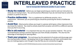 – Before you can begin practicing you need to seek out instruction on
what you are trying to learn. You cannot practice effectively if you do not know how to solve the
problem or perform the skill.
– This is a supplement to deliberate practice, not a
replacement. Whenever you are practicing you should be practicing the tenets of deliberate
practice.
– Block practice allows you to get in a groove which gives a false impression that
you know the material. You need to actively avoid that sensation and shift to a different exercise
once you feel it occurring.
– It is important that you mix up your practice material. This can be
accomplished by cycling in practice exercises you have already completed. This also has the
advantage of leveraging the spacing effect.
- This technique has the potential to frustrate and discourage even
the most persistent student. By keeping track of your progress you will have confirmation that
you are making progress even though it may feel like you are constantly struggling.
j2jenkins.com/2013/04/29/interleaved-practice-a-secret-enhanced-learning-technique/
 