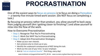 One of the easiest ways to focus on process is to focus on doing a Pomodoro
— a twenty-five-minute timed work session. (Do NOT focus on completing a
task.)
By focusing on process rather than product, you allow yourself to back away
from judging yourself (Am I getting closer to finishing? ) and allow yourself to
relax into the flow of the work.
How to Overcome Procrastination
• Step 1: Recognize That You're Procrastinating
• Step 2: Work Out WHY You're Procrastinating
• Step 3: Adopt Anti-Procrastination Strategies:
• Make up your own rewards.
• Ask someone else to check up on you.
• Identify the unpleasant consequences of NOT doing the task.
• Work out the cost of your time to your employer.
• Aim to “eat an elephant beetle” first thing, every day!
www.mindtools.com/pages/article/newHTE_96.htm www.coursera.org/learn/learning-how-to-learn
 