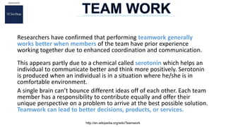 Researchers have confirmed that performing teamwork generally
works better when members of the team have prior experience
working together due to enhanced coordination and communication.
This appears partly due to a chemical called serotonin which helps an
individual to communicate better and think more positively. Serotonin
is produced when an individual is in a situation where he/she is in
comfortable environment.
A single brain can’t bounce different ideas off of each other. Each team
member has a responsibility to contribute equally and offer their
unique perspective on a problem to arrive at the best possible solution.
Teamwork can lead to better decisions, products, or services.
http://en.wikipedia.org/wiki/Teamwork
 