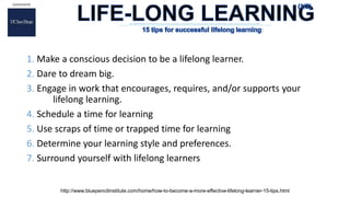 1. Make a conscious decision to be a lifelong learner.
2. Dare to dream big.
3. Engage in work that encourages, requires, and/or supports your
lifelong learning.
4. Schedule a time for learning
5. Use scraps of time or trapped time for learning
6. Determine your learning style and preferences.
7. Surround yourself with lifelong learners
http://www.bluepencilinstitute.com/home/how-to-become-a-more-effective-lifelong-learner-15-tips.html
:
 