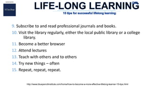 9. Subscribe to and read professional journals and books.
10. Visit the library regularly, either the local public library or a college
library.
11. Become a better browser
12. Attend lectures
13. Teach with others and to others
14. Try new things – often
15. Repeat, repeat, repeat.
http://www.bluepencilinstitute.com/home/how-to-become-a-more-effective-lifelong-learner-15-tips.html
:
 