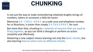 Is not just the way to make remembering relatively lengthy strings of
numbers, letters or acronyms a little bit easier.
Memorize 2 4 - 7 8 6 5 - 9 0 8 7 as a code area and telephone number,
for us Brazilians, is easier than simply 2 4 7 8 6 5 9 0 8 7, for sure.
But more than that, chunking is a network of neurons that are used to
firing together, so you can think a thought or perform an action
smoothly and effectively.
Mastering a new subject means learning not only the basic chunks, but
also learning how to select and use different chunks.
http://study.com/academy/lesson/chunking-method-definition-examples-quiz.html
 