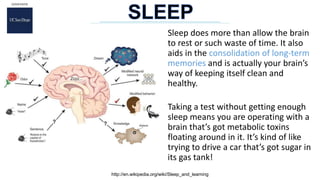 Sleep does more than allow the brain
to rest or such waste of time. It also
aids in the consolidation of long-term
memories and is actually your brain’s
way of keeping itself clean and
healthy.
Taking a test without getting enough
sleep means you are operating with a
brain that’s got metabolic toxins
floating around in it. It’s kind of like
trying to drive a car that’s got sugar in
its gas tank!
http://en.wikipedia.org/wiki/Sleep_and_learning
 