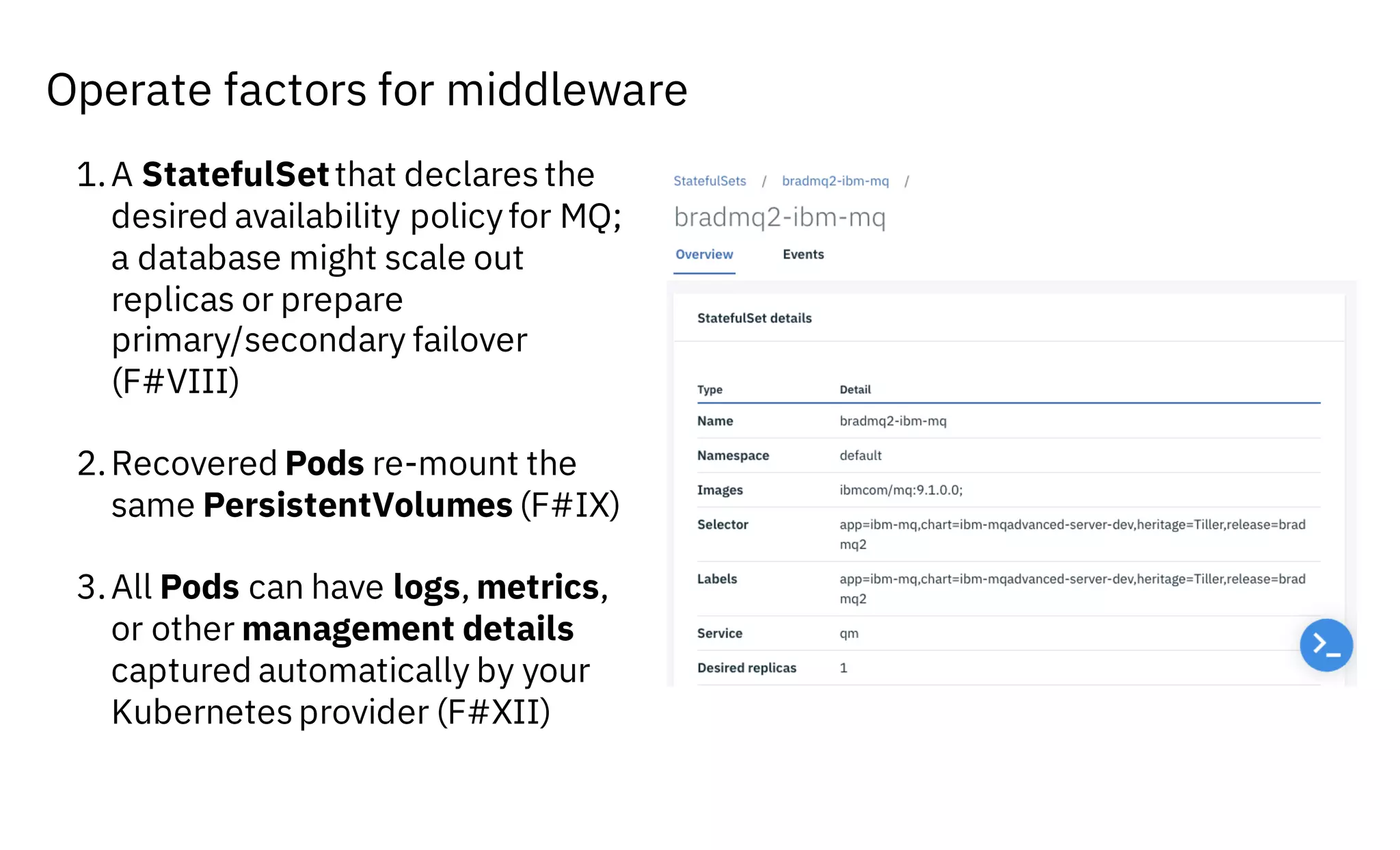 Operate factors for middleware
1.A StatefulSetthat declares the
desired availability policyfor MQ;
a database might scale out
replicas or prepare
primary/secondary failover
(F#VIII)
2.Recovered Pods re-mount the
same PersistentVolumes (F#IX)
3.All Pods can have logs, metrics,
or other management details
captured automatically by your
Kubernetes provider (F#XII)
 