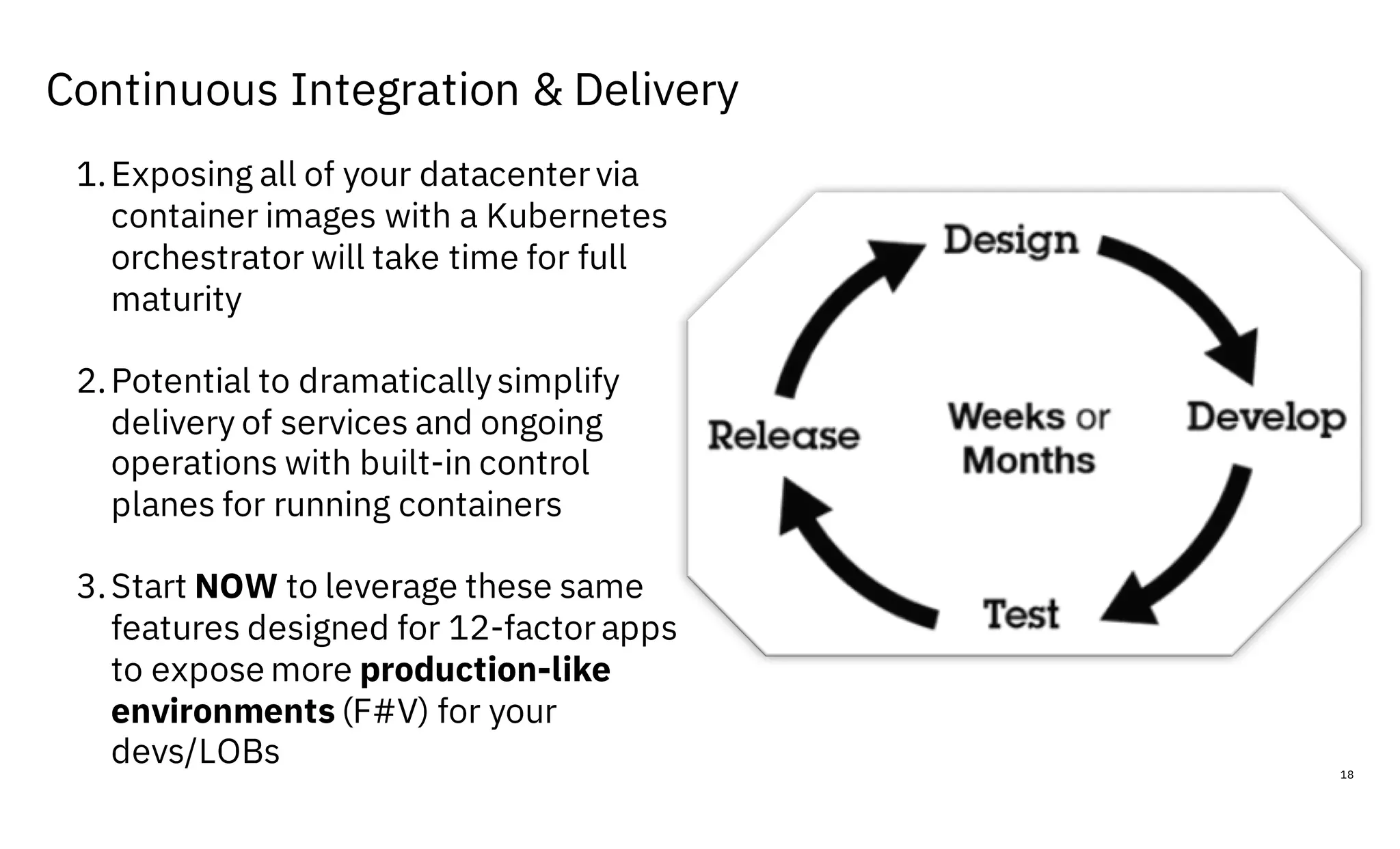 Continuous Integration & Delivery
18
1.Exposing all of your datacenter via
container images with a Kubernetes
orchestrator will take time for full
maturity
2.Potential to dramaticallysimplify
delivery of services and ongoing
operations with built-in control
planes for running containers
3.Start NOW to leverage these same
features designed for 12-factor apps
to expose more production-like
environments (F#V) for your
devs/LOBs
 