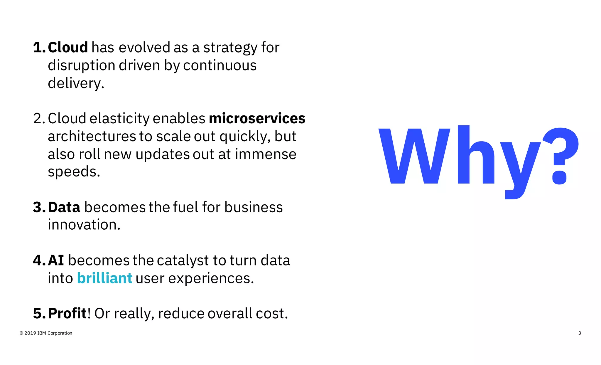 Why?
3© 2019 IBM Corporation
1.Cloud has evolved as a strategy for
disruption driven by continuous
delivery.
2.Cloud elasticity enables microservices
architectures to scale out quickly, but
also roll new updates out at immense
speeds.
3.Data becomes the fuel for business
innovation.
4.AI becomes the catalyst to turn data
into brilliant user experiences.
5.Profit! Or really, reduce overall cost.
 