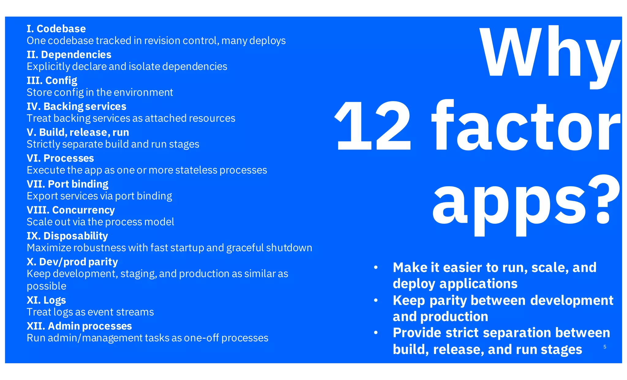 5
I. Codebase
One codebase tracked in revision control,manydeploys
II. Dependencies
Explicitlydeclare and isolate dependencies
III. Config
Store config in the environment
IV. Backing services
Treat backing services as attached resources
V. Build, release, run
Strictlyseparate build and run stages
VI. Processes
Execute the app as one or more stateless processes
VII. Port binding
Export services via port binding
VIII. Concurrency
Scale out via the process model
IX. Disposability
Maximize robustness with fast startup and graceful shutdown
X. Dev/prod parity
Keep development, staging,and production as similar as
possible
XI. Logs
Treat logs as event streams
XII. Admin processes
Run admin/management tasks as one-off processes
Why
12 factor
apps?
https://12factor.net/
• Make it easier to run, scale, and
deploy applications
• Keep parity between development
and production
• Provide strict separation between
build, release, and run stages
 