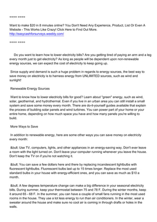 ==== ====

Want to make $20 in 8 minutes online? You Don't Need Any Experience, Product, List Or Even A
Website - This Works Like Crazy! Click Here to Find Out More.
http://easycashforsurveys.weebly.com/

==== ====



Do you want to learn how to lower electricity bills? Are you getting tired of paying an arm and a leg
every month just to get electricity? As long as people will be dependent upon non-renewable
energy sources, we can expect the cost of electricity to keep going up.

Since supply and demand is such a huge problem in regards to energy sources, the best way to
save money on electricity is to harness energy from UNLIMITED sources, such as wind and
sunlight!

Renewable Energy Sources

Want to know how to lower electricity bills for good? Learn about "green" energy, such as wind,
solar, geothermal, and hydrothermal. Even if you live in an urban area you can still install a small
system and save some money every month. There are do-it-yourself guides available that explain
the process of building solar panels and wind turbines. You can power part of your home or your
entire home, depending on how much space you have and how many panels you're willing to
build.

More Ways to Save

In addition to renewable energy, here are some other ways you can save money on electricity
every month:

&bull; Use TV, computers, lights, and other appliances in an energy-saving way. Don't ever leave
a room with the light turned on. Don't leave your computer running whenever you leave the house.
Don't keep the TV on if you're not watching it.

&bull; You can save a few dollars here and there by replacing incandescent lightbulbs with
fluorescent lightbulbs. Fluorescent bulbs last up to 15 times longer. Replace the most used
standard bulbs in your house with energy-efficient ones, and you can save as much as $10 a
month.

&bull; A few degrees temperature change can make a big difference in your seasonal electricity
bills. During summer, keep your thermostat between 75 and 78 F. During the winter months, keep
it around 65 - 68 F. In the summer, you can have a couple of small fans running in the most used
rooms in the house. They use a lot less energy to run than air conditioners. In the winter, wear a
sweater around the house and make sure no cool air is coming in through drafts or holes in the
walls.
 
