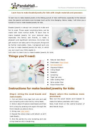 Learn how to make beaded jewelry for kids with simple materials and processes

To learn how to make beaded jewelry is the lifelong pursuit of most craft fancier, especially for the beloved
ones, the passion and desire even increase much as the time changing. Hence, today, I will show you a
tutorial on how to make beaded jewelry for kids.


Beaded jewelry is always very simple to make and
fun to wear. Those super surprising items can be
made with most normal stuffs. To learn how to
make beaded jewelry for your beloved ones,
especially the family and friends, is really a
pleasant and significant reminisce. And when the
gift receiver can take part in the project, things will
be further memorable. Here, I prepared such one
on how to make beaded jewelry for kids, in which
you can count your little angles in.
Let’s start to learn how to make beaded jewelry for kids:

Things you’ll need:
                                                          Natural Jade Bead
                                                          Freshwater Pearl Bead
                                                          8/0 Seed Bead
                                                          Organza Ribbon
                                                          Crimp Bead
                                                          Headpin
                                                          Jumpring
                                                          Tiger tail wire
                                                          Side Cutting Plier
                                                          Wire-cutter Plier
                                                          Round Nose Plier

Instructions for make beaded jewelry for kids:

 Step1: string the seed beads and                         Step2: adorn the necklace more
 Jade beads                                               prominent
 1. Cut out 60cm long tiger tail wire and add             Take out the pearl beads and headpin to
 one Jumpring onto one end by crimp bead;                 make the below pendants with tools;
 2. Slid on about 20 pieces seed beads and then           Next, hook them on the central location of
 form a loop by passing wire again through the            seed beads loops.
 first 6 beads as picture show;
 3. String one Jade bead;
 4. Repeat the above steps until attach on all 5
 Jade Beads;
 5. End the portion by one Jumpring and one
 crimp bead as did in beginning.
 