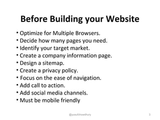 3
• Optimize for Multiple Browsers.
• Decide how many pages you need.
• Identify your target market.
• Create a company information page.
• Design a sitemap.
• Create a privacy policy.
• Focus on the ease of navigation.
• Add call to action.
• Add social media channels.
• Must be mobile friendly
Before Building your Website
@yusufchowdhury
 