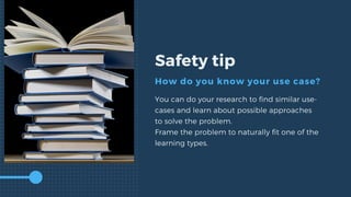 Safety tip
How do you know your use case?
You can do your research to find similar use-
cases and learn about possible approaches
to solve the problem.
Frame the problem to naturally fit one of the
learning types.
 