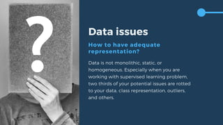 Data issues
How to have adequate
representation?
Data is not monolithic, static, or
homogeneous. Especially when you are
working with supervised learning problem,
two thirds of your potential issues are rotted
to your data, class representation, outliers,
and others.
 