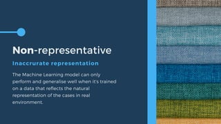 Non-representative
Inaccrurate representation
The Machine Learning model can only
perform and generalise well when it's trained
on a data that reflects the natural
representation of the cases in real
environment.
 