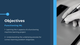 Objectives
Functioning ML
1- Learning the 4 aspects of a functioning
machine learning project.
2- Understanding the underlying process for
correct learning problem diagnoses.
 