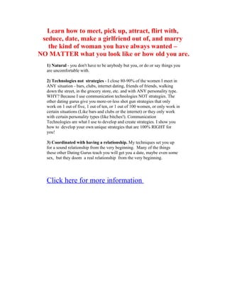 Learn how to meet, pick up, attract, flirt with,
 seduce, date, make a girlfriend out of, and marry
   the kind of woman you have always wanted –
NO MATTER what you look like or how old you are.
   1) Natural - you don't have to be anybody but you, or do or say things you
   are uncomfortable with.

   2) Technologies not strategies - I close 80-90% of the women I meet in
   ANY situation - bars, clubs, internet dating, friends of friends, walking
   down the street, in the grocery store, etc. and with ANY personality type.
   WHY? Because I use communication technologies NOT strategies. The
   other dating gurus give you more-or-less shot gun strategies that only
   work on 1 out of five, 1 out of ten, or 1 out of 100 women, or only work in
   certain situations (Like bars and clubs or the internet) or they only work
   with certain personality types (like bitches!). Communication
   Technologies are what I use to develop and create strategies. I show you
   how to develop your own unique strategies that are 100% RIGHT for
   you!

   3) Coordinated with having a relationship. My techniques set you up
   for a sound relationship from the very beginning. Many of the things
   these other Dating Gurus teach you will get you a date, maybe even some
   sex, but they doom a real relationship from the very beginning.




   Click here for more information
 