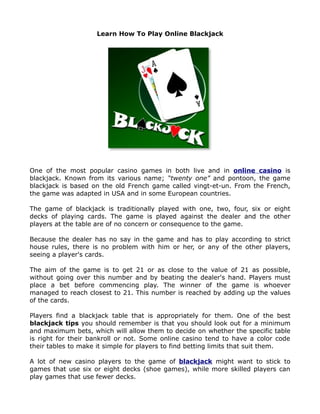 Learn How To Play Online Blackjack




One of the most popular casino games in both live and in online casino is
blackjack. Known from its various name; “twenty one” and pontoon, the game
blackjack is based on the old French game called vingt-et-un. From the French,
the game was adapted in USA and in some European countries.

The game of blackjack is traditionally played with one, two, four, six or eight
decks of playing cards. The game is played against the dealer and the other
players at the table are of no concern or consequence to the game.

Because the dealer has no say in the game and has to play according to strict
house rules, there is no problem with him or her, or any of the other players,
seeing a player's cards.

The aim of the game is to get 21 or as close to the value of 21 as possible,
without going over this number and by beating the dealer's hand. Players must
place a bet before commencing play. The winner of the game is whoever
managed to reach closest to 21. This number is reached by adding up the values
of the cards.

Players find a blackjack table that is appropriately for them. One of the best
blackjack tips you should remember is that you should look out for a minimum
and maximum bets, which will allow them to decide on whether the specific table
is right for their bankroll or not. Some online casino tend to have a color code
their tables to make it simple for players to find betting limits that suit them.

A lot of new casino players to the game of blackjack might want to stick to
games that use six or eight decks (shoe games), while more skilled players can
play games that use fewer decks.
 
