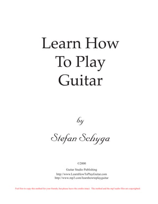 Learn How
                              To Play
                              Guitar

                                                                  by

                                      Stefan Schyga
                                                                   ©2000

                                                   Guitar Studio Publishing
                                           http://www.LearnHowToPlayGuitar.com
                                          http://www.mp3.com/learnhowtoplayguitar


Feel free to copy this method for your friends, but please leave the credits intact. The method and the mp3 audio files are copyrighted.
 