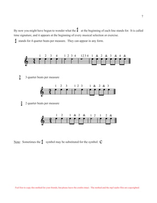 By now you might have begun to wonder what the at the beginning of each line stands for. It is called
time signature, and it appears at the beginning of every musical selection or exercise.
stands for 4 quarter beats per measure. They can appear in any form.4
4
4
4
1 2 3 4 &1 2 3 4 12 3 4 1 2 3 4& & &
3
4
1 2 3 1 2 3 1 & 2 & 3
2
4
3 quarter beats per measure
2 quarter beats per measure
1 2 &1 2 & 1 2 1 2 &
Note: Sometimes the symbol may be substituted for the symbol: .c4
4
Feel free to copy this method for your friends, but please leave the credits intact. The method and the mp3 audio files are copyrighted.
7
 