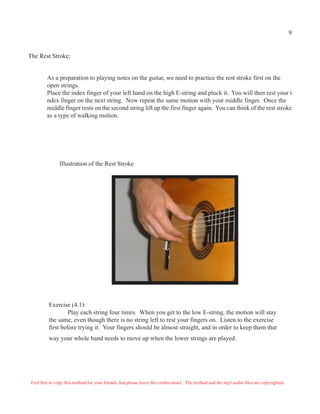 The Rest Stroke:
As a preparation to playing notes on the guitar, we need to practice the rest stroke first on the
open strings.
Place the index finger of your left hand on the high E-string and pluck it. You will then rest your i
ndex finger on the next string. Now repeat the same motion with your middle finger. Once the
middle finger rests on the second string lift up the first finger again. You can think of the rest stroke
as a type of walking motion.
Illustration of the Rest Stroke
Exercise (4.1):
Play each string four times. When you get to the low E-string, the motion will stay
the same, even though there is no string left to rest your fingers on. Listen to the exercise
first before trying it. Your fingers should be almost straight, and in order to keep them that
way your whole hand needs to move up when the lower strings are played.
Feel free to copy this method for your friends, but please leave the credits intact. The method and the mp3 audio files are copyrighted.
9
 