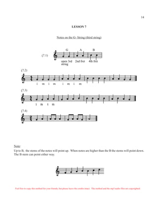 LESSON 7
Notes on the G- String (third string)
G A B
open 3rd 2nd fret 4th fret
string
i m i m i m i m
Note:
Up to B, the stems of the notes will point up. When notes are higher than the B the stems will point down.
The B stem can point either way.
(7.1)
(7.2)
(7.3)
(7.4)
Feel free to copy this method for your friends, but please leave the credits intact. The method and the mp3 audio files are copyrighted.
14
 