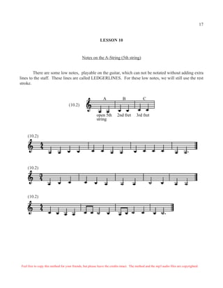 LESSON 10
Notes on the A-String (5th string)
There are some low notes, playable on the guitar, which can not be notated without adding extra
lines to the staff. These lines are called LEDGERLINES. For these low notes, we will still use the rest
stroke.
A B C
open 5th 2nd fret 3rd fret
string
(10.2)
(10.2)
(10.2)
(10.2)
Feel free to copy this method for your friends, but please leave the credits intact. The method and the mp3 audio files are copyrighted.
17
 