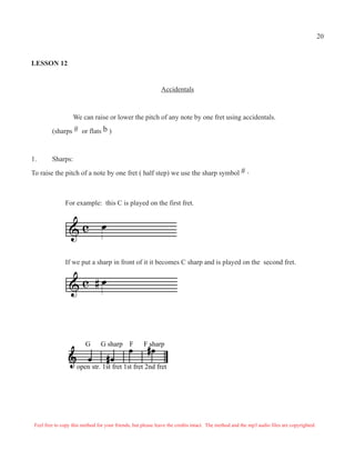 G G sharp F F sharp
open str. 1st fret 1st fret 2nd fret
LESSON 12
Accidentals
We can raise or lower the pitch of any note by one fret using accidentals.
(sharps # or flats b )
1. Sharps:
To raise the pitch of a note by one fret ( half step) we use the sharp symbol # .
Q& c
Q& c #
For example: this C is played on the first fret.
If we put a sharp in front of it it becomes C sharp and is played on the second fret.
Feel free to copy this method for your friends, but please leave the credits intact. The method and the mp3 audio files are copyrighted.
20
 