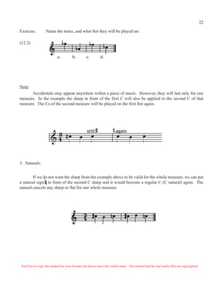 3. Naturals:
If we do not want the sharp from the example above to be valid for the whole measure, we can put
a natural sign in front of the second C sharp and it would become a regular C (C natural) again. The
natural cancels any sharp or flat for one whole measure.
Exercise: Name the notes, and what fret they will be played on:
(12.2)
a. b. c. d.
Note:
Accidentals may appear anywhere within a piece of music. However, they will last only for one
measure. In the example the sharp in front of the first C will also be applied to the second C of that
measure. The Cs of the second measure will be played on the first fret again.
#Q Q Q Q Q Q
still again
# n
& 4
3
Feel free to copy this method for your friends, but please leave the credits intact. The method and the mp3 audio files are copyrighted.
22
 