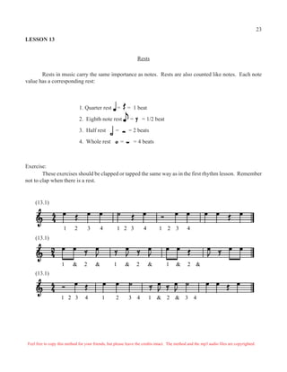 LESSON 13
Rests
Rests in music carry the same importance as notes. Rests are also counted like notes. Each note
value has a corresponding rest:
1. Quarter rest = = 1 beat
2. Eighth note rest = = 1/2 beat
3. Half rest = = 2 beats
4. Whole rest = = 4 beats
Exercise:
These exercises should be clapped or tapped the same way as in the first rhythm lesson. Remember
not to clap when there is a rest.
1 2 3 4 1 2 3 4 1 2 3 4
1 & 2 & 1 & 2 & 1 & 2 &
1 2 3 4 1 2 3 4 1 & 2 & 3 4
(13.1)
(13.1)
(13.1)
Feel free to copy this method for your friends, but please leave the credits intact. The method and the mp3 audio files are copyrighted.
23
 