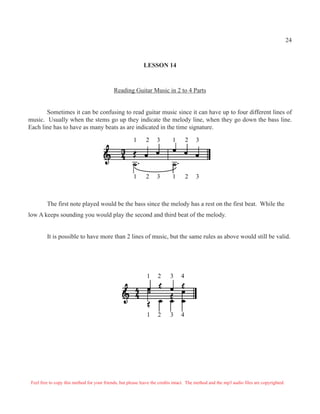 24
LESSON 14
Reading Guitar Music in 2 to 4 Parts
Sometimes it can be confusing to read guitar music since it can have up to four different lines of
music. Usually when the stems go up they indicate the melody line, when they go down the bass line.
Each line has to have as many beats as are indicated in the time signature.
1 2 3 1 2 3
1 2 3 1 2 3
The first note played would be the bass since the melody has a rest on the first beat. While the
low A keeps sounding you would play the second and third beat of the melody.
It is possible to have more than 2 lines of music, but the same rules as above would still be valid.
1 2 3 4
1 2 3 4
Feel free to copy this method for your friends, but please leave the credits intact. The method and the mp3 audio files are copyrighted.
 