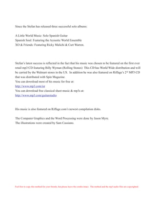 Since the Stefan has released three successful solo albums:
A Little World Music: Solo Spanish Guitar
Spanish Soul: Featuring the Acoustic World Ensemble
XO & Friends: Featuring Ricky Malichi & Curt Warren.
Stefan’s latest success is reflected in the fact that his music was chosen to be featured on the first ever
retail mp3 CD featuring Billy Wyman (Rolling Stones) This CD has World Wide distribution and will
be carried by the Walmart stores in the US. In addition he was also featured on Riffage’s 2nd
MP3 CD
that was distributed with Spin Magazine.
You can download most of his music for free at:
http://www.mp3.com/isr
You can download free classical sheet music & mp3s at:
http://www.mp3.com/guitarstudio
His music is also featured on Riffage.com’s newest compilation disks.
The Computer Graphics and the Word Processing were done by Jason Myre.
The illustrations were created by Sam Cassiano.
Feel free to copy this method for your friends, but please leave the credits intact. The method and the mp3 audio files are copyrighted.
 