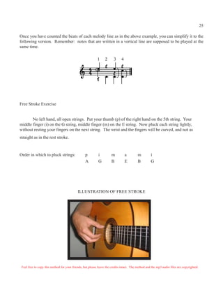 25
Once you have counted the beats of each melody line as in the above example, you can simplify it to the
following version. Remember: notes that are written in a vertical line are supposed to be played at the
same time.
1 2 3 4
Free Stroke Exercise
No left hand, all open strings. Put your thumb (p) of the right hand on the 5th string. Your
middle finger (i) on the G string, middle finger (m) on the E string. Now pluck each string lightly,
without resting your fingers on the next string. The wrist and the fingers will be curved, and not as
straight as in the rest stroke.
Order in which to pluck strings: p i m a m i
A G B E B G
ILLUSTRATION OF FREE STROKE
Feel free to copy this method for your friends, but please leave the credits intact. The method and the mp3 audio files are copyrighted.
 