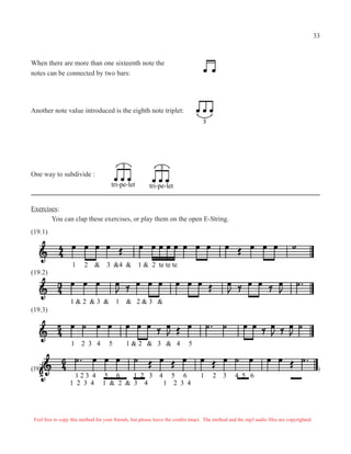 Another note value introduced is the eighth note triplet:
One way to subdivide :
tri-pe-lettri-pe-let
Exercises:
You can clap these exercises, or play them on the open E-String.
1 2 & 3 &4 & 1 & 2 te te te
1 & 2 & 3 & 1 & 2 & 3 &
1 2 3 4 5 1 & 2 & 3 & 4 5
1 2 3 4 1 & 2 & 3 4 1 2 3 4
(19.1)
(19.2)
(19.3)
(19.4
1 2 3 4 5 6 1 2 3 4 5 6 1 2 3 4 5 6
)
Feel free to copy this method for your friends, but please leave the credits intact. The method and the mp3 audio files are copyrighted.
When there are more than one sixteenth note the
notes can be connected by two bars:
33
 