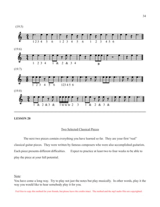 LESSON 20
Two Selected Classical Pieces
The next two pieces contain everything you have learned so far. They are your first “real”
classical guitar pieces. They were written by famous composers who were also accomplished guitarists.
Each piece presents different difficulties. Expect to practice at least two to four weeks to be able to
play the piece at your full potential.
Note:
You have come a long way. Try to play not just the notes but play musically. In other words, play it the
way you would like to hear somebody play it for you.
1 2 3 4 5 6 1 2 3 4 5 6 1 2 3 4 5 6
1 2 3 4 1 & 2 & 3 4
(19.6)
1 2 3 4 5 6 123 4 5 6
1 & 2 & 3 & 1 te te te 2 3 1 & 2 & 3 &
(19.5)
(19.7)
(19.8)
Feel free to copy this method for your friends, but please leave the credits intact. The method and the mp3 audio files are copyrighted.
34
 