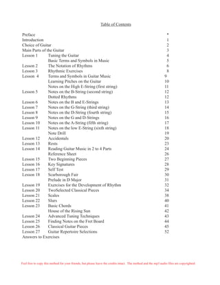 Table of Contents
Preface *
Introduction 1
Choice of Guitar 2
Main Parts of the Guitar 3
Lesson 1 Tuning the Guitar 4
Basic Terms and Symbols in Music 5
Lesson 2 The Notation of Rhythms 6
Lesson 3 Rhythmic Exercises 8
Lesson 4 Terms and Symbols in Guitar Music 9
Learning Pitches on the Guitar 10
Notes on the High E-String (first string) 11
Lesson 5 Notes on the B-String (second string) 12
Dotted Rhythms 12
Lesson 6 Notes on the B and E-Strings 13
Lesson 7 Notes on the G-String (third string) 14
Lesson 8 Notes on the D-String (fourth string) 15
Lesson 9 Notes on the G and D-Strings 16
Lesson 10 Notes on the A-String (fifth string) 17
Lesson 11 Notes on the low E-String (sixth string) 18
Note Drill 19
Lesson 12 Accidentals 20
Lesson 13 Rests 23
Lesson 14 Reading Guitar Music in 2 to 4 Parts 24
Reference Sheet 26
Lesson 15 Two Beginning Pieces 27
Lesson 16 Key Signatures 28
Lesson 17 Self Test 29
Lesson 18 Scarborough Fair 30
Prelude in D Major 31
Lesson 19 Exercises for the Development of Rhythm 32
Lesson 20 TwoSelected Classical Pieces 34
Lesson 21 Scales 38
Lesson 22 Slurs 40
Lesson 23 Basic Chords 41
House of the Rising Sun 42
Lesson 24 Advanced Tuning Techniques 43
Lesson 25 Finding Notes on the Fret Board 44
Lesson 26 Classical Guitar Pieces 45
Lesson 27 Guitar Repertoire Selections 52
Answers to Exercises
Feel free to copy this method for your friends, but please leave the credits intact. The method and the mp3 audio files are copyrighted.
 