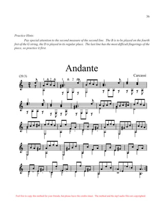 Practice Hints:
Pay special attention to the second measure of the second line. The B is to be played on the fourth
fret of the G string, the D is played in its regular place. The last line has the most difficult fingerings of the
piece, so practice it first.
&
Andante
Carcassi(20.3)
p i p p
m
i
p p
m i
p
p
a
i3
4
2
1
0
3
2
1 & 2 & 1 & 2
Feel free to copy this method for your friends, but please leave the credits intact. The method and the mp3 audio files are copyrighted.
36
 