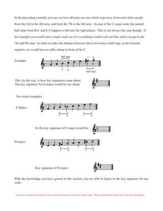 In the preceding example you can see how all notes are one whole step away from each other except
from the 3rd to the 4th note, and from the 7th to the 8th note. In case of the C major scale the natural
half steps from B-C and E-F happen to fall into the right places. This is not always the case though. If
for example you would start a major scale on a G everything would work out fine, until you get to the
7th and 8th step. In order to make the distance between these two notes a half step, as the formula
requires, we would have to add a sharp in front of the F.
Example:
half step
3 4
7 8half step
This, by the way, is how key signatures came about.
The key signature for G major would be one sharp:
Two more examples:
F Major:
3 4 7 8
So the key signature of F major would be:
D major:
3 4 7 8
Key signature of D major:
With the knowledge you have gained in this section, you are able to figure to the key signature for any
scale.
Feel free to copy this method for your friends, but please leave the credits intact. The method and the mp3 audio files are copyrighted.
 