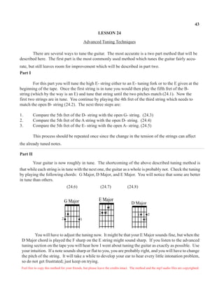 43
LESSON 24
Advanced Tuning Techniques
There are several ways to tune the guitar. The most accurate is a two part method that will be
described here. The first part is the most commonly used method which tunes the guitar fairly accu-
rate, but still leaves room for improvement which will be described in part two.
Part I
For this part you will tune the high E- string either to an E- tuning fork or to the E given at the
beginning of the tape. Once the first string is in tune you would then play the fifth fret of the B-
string (which by the way is an E) and tune that string until the two pitches match (24.1). Now the
first two strings are in tune. You continue by playing the 4th fret of the third string which needs to
match the open B- string (24.2). The next three steps are:
1. Compare the 5th fret of the D- string with the open G- string. (24.3)
2. Compare the 5th fret of the A string with the open D- string. (24.4)
3. Compare the 5th fret of the E- string with the open A- string. (24.5)
This process should be repeated once since the change in the tension of the strings can affect
the already tuned notes.
Part II
Your guitar is now roughly in tune. The shortcoming of the above described tuning method is
that while each string is in tune with the next one, the guitar as a whole is probably not. Check the tuning
by playing the following chords: G Major, D Major, and E Major. You will notice that some are better
in tune than others.
You will have to adjust the tuning now. It might be that your E Major sounds fine, but when the
D Major chord is played the F sharp on the E string might sound sharp. If you listen to the advanced
tuning section on the tape you will hear how I went about tuning the guitar as exactly as possible. Use
your intuition. If a note sounds sharp or flat to you, you are probably right, and you will have to change
the pitch of the string. It will take a while to develop your ear to hear every little intonation problem,
so do not get frustrated; just keep on trying.
(24.6) (24.7) (24.8)
21
3
D Major
2
1
3
E Major
1
2 3
G Major
Feel free to copy this method for your friends, but please leave the credits intact. The method and the mp3 audio files are copyrighted.
 