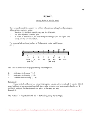 Feel free to copy this method for your friends, but please leave the credits intact. The method and the mp3 audio files are copyrighted.
LESSON 25
Finding Notes on the Fret Board
Once you understand this concept you will never have to use a fingerboard chart again.
All there is to remember is that:
1. Between E-F, and B-C, there is only one fret difference.
2. All other notes are two frets apart.
3. If sharps or flats are used, the frets change accordingly (one fret higher for a
sharp, one fret lower for a flat).
The example below shows you how to find any note on the high E-string.
(25.1)
E F G A B C D E
open 1st 3rd 5th 7th 8th 10th 12th
(one fret) (one fret)
This E for example could be played in many different places.
1. 5th fret on the B-string (25.2)
2. 9th fret on the G-string (25.3)
3. 14th fret on the D-string (25.4)
Remember:
Music symbols will show you where the composer wants a note to be played. A number (2) tells
you what finger to use, a number in a circle shows what string the note is supposed to be played. If
nothing is indicated the player can choose where to play a certain note.
Example 1:
This B should be played on the 4th fret of the G-string, using the 4th finger.
44
 