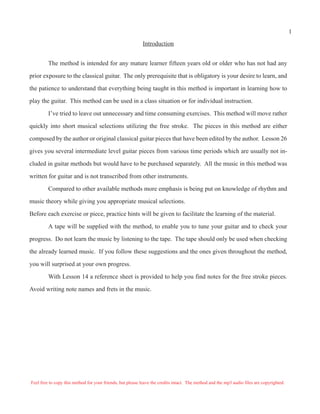Introduction
The method is intended for any mature learner fifteen years old or older who has not had any
prior exposure to the classical guitar. The only prerequisite that is obligatory is your desire to learn, and
the patience to understand that everything being taught in this method is important in learning how to
play the guitar. This method can be used in a class situation or for individual instruction.
I’ve tried to leave out unnecessary and time consuming exercises. This method will move rather
quickly into short musical selections utilizing the free stroke. The pieces in this method are either
composed by the author or original classical guitar pieces that have been edited by the author. Lesson 26
gives you several intermediate level guitar pieces from various time periods which are usually not in-
cluded in guitar methods but would have to be purchased separately. All the music in this method was
written for guitar and is not transcribed from other instruments.
Compared to other available methods more emphasis is being put on knowledge of rhythm and
music theory while giving you appropriate musical selections.
Before each exercise or piece, practice hints will be given to facilitate the learning of the material.
A tape will be supplied with the method, to enable you to tune your guitar and to check your
progress. Do not learn the music by listening to the tape. The tape should only be used when checking
the already learned music. If you follow these suggestions and the ones given throughout the method,
you will surprised at your own progress.
With Lesson 14 a reference sheet is provided to help you find notes for the free stroke pieces.
Avoid writing note names and frets in the music.
Feel free to copy this method for your friends, but please leave the credits intact. The method and the mp3 audio files are copyrighted.
1
 