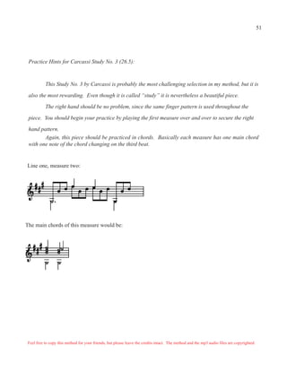 Practice Hints for Carcassi Study No. 3 (26.5):
This Study No. 3 by Carcassi is probably the most challenging selection in my method, but it is
also the most rewarding. Even though it is called “study” it is nevertheless a beautiful piece.
The right hand should be no problem, since the same finger pattern is used throughout the
piece. You should begin your practice by playing the first measure over and over to secure the right
hand pattern.
Again, this piece should be practiced in chords. Basically each measure has one main chord
with one note of the chord changing on the third beat.
Line one, measure two:
The main chords of this measure would be:
Feel free to copy this method for your friends, but please leave the credits intact. The method and the mp3 audio files are copyrighted.
51
 