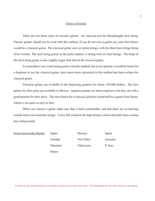 Choice of Guitar
There are two basic types of acoustic guitars: the classical and the Dreadnought steel string.
Electric guitars should not be used with this method. If you do not own a guitar yet, your best choice
would be a classical guitar. The classical guitar uses six nylon strings, with the three bass strings being
silver wound. The steel string guitar, as the name implies, is strung with six steel strings. The body of
the steel string guitar is also slightly larger than that of the classical guitar.
It is possible to use a steel string guitar with this method, but in my opinion it would be better for
a beginner to use the classical guitar, since most music presented in this method has been written for
classical guitar.
Classical guitars are available to the beginning guitarist for about 150-400 dollars. The best
guitars for their price are available in Mexico. Japanese guitars are more expensive, but they are still a
good product for their price. The best choice for a classical guitarist would still be a guitar from Spain,
which is not quite as easy to find.
When you choose a guitar make sure that it feels comfortable, and that there are no buzzing
sounds when you strum the strings. A nice full sound on the high strings is more desirable than a strong
bass string sound.
Some trustworthy brands: Japan: Mexico: Spain:
Yamaha Tres Piños Artesano
Takamini Valenciana P. Saez
Ibanez
Feel free to copy this method for your friends, but please leave the credits intact. The method and the mp3 audio files are copyrighted.
2
 
