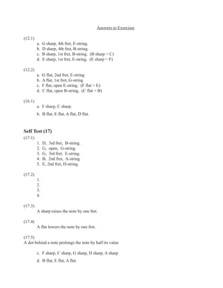 Answers to Exercises
(12.1)
a. G sharp, 4th fret, E-string.
b. D sharp, 4th fret, B-string.
c. B sharp, 1st fret, B-string. (B sharp = C)
d. E sharp, 1st fret, E-string. (E sharp = F)
(12.2)
a. G flat, 2nd fret, E-string
b. A flat, 1st fret, G-string
c. F flat, open E-string. (F flat = E)
d. C flat, open B-string. (C flat = B)
(16.1)
a. F sharp, C sharp.
b. B flat, E flat, A flat, D flat.
Self Test (17)
(17.1)
1. D, 3rd fret, B-string.
2. G, open, G-string.
3. G, 3rd fret, E-string.
4. B, 2nd fret, A-string
5. E, 2nd fret, D-string.
(17.2)
1.
2.
3.
4.
(17.3)
A sharp raises the note by one fret.
(17.4)
A flat lowers the note by one fret.
(17.5)
A dot behind a note prolongs the note by half its value
c. F sharp, C sharp, G sharp, D sharp, A sharp
d. B flat, E flat, A flat.
 