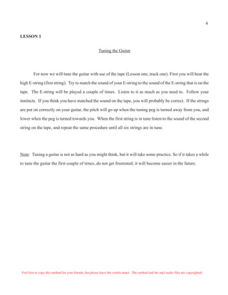 LESSON 1
Tuning the Guitar
For now we will tune the guitar with use of the tape (Lesson one, track one). First you will hear the
high E-string (first string). Try to match the sound of your E-string to the sound of the E-string that is on the
tape. The E-string will be played a couple of times. Listen to it as much as you need to. Follow your
instincts. If you think you have matched the sound on the tape, you will probably be correct. If the strings
are put on correctly on your guitar, the pitch will go up when the tuning peg is turned away from you, and
lower when the peg is turned towards you. When the first string is in tune listen to the sound of the second
string on the tape, and repeat the same procedure until all six strings are in tune.
Note: Tuning a guitar is not as hard as you might think, but it will take some practice. So if it takes a while
to tune the guitar the first couple of times, do not get frustrated; it will become easier in the future.
Feel free to copy this method for your friends, but please leave the credits intact. The method and the mp3 audio files are copyrighted.
4
 