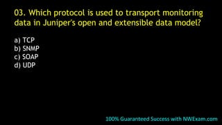 03. Which protocol is used to transport monitoring
data in Juniper's open and extensible data model?
a) TCP
b) SNMP
c) SOAP
d) UDP
100% Guaranteed Success with NWExam.com
 